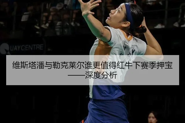 维斯塔潘与勒克莱尔谁更值得红牛下赛季押宝——深度分析